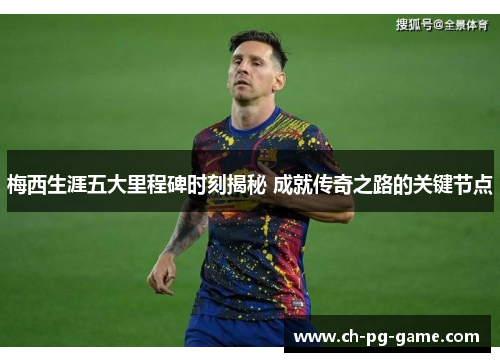 梅西生涯五大里程碑时刻揭秘 成就传奇之路的关键节点
