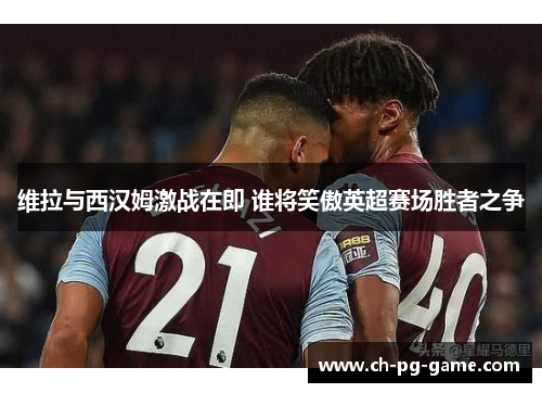 维拉与西汉姆激战在即 谁将笑傲英超赛场胜者之争
