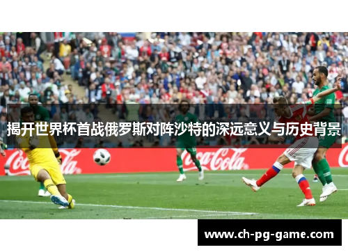 揭开世界杯首战俄罗斯对阵沙特的深远意义与历史背景