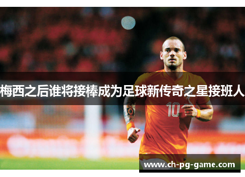 梅西之后谁将接棒成为足球新传奇之星接班人