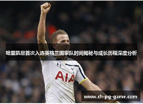 哈里凯恩首次入选英格兰国家队时间揭秘与成长历程深度分析