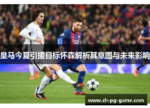 皇马今夏引援目标怀森解析其意图与未来影响