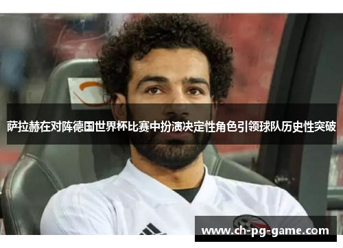 萨拉赫在对阵德国世界杯比赛中扮演决定性角色引领球队历史性突破