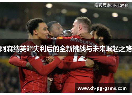 阿森纳英超失利后的全新挑战与未来崛起之路