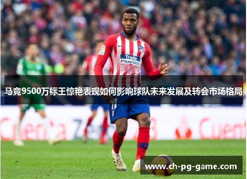 马竞9500万标王惊艳表现如何影响球队未来发展及转会市场格局 马竞9500万标王惊艳表现如何影响球队未来发展及转会市场格局