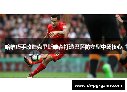 哈维巧手改造克里斯滕森打造巴萨防守型中场核心 哈维巧手改造克里斯滕森打造巴萨防守型中场核心