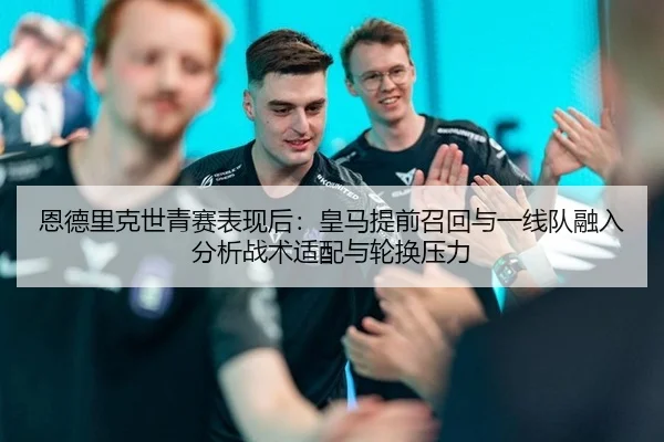 恩德里克世青赛表现后：皇马提前召回与一线队融入分析战术适配与轮换压力