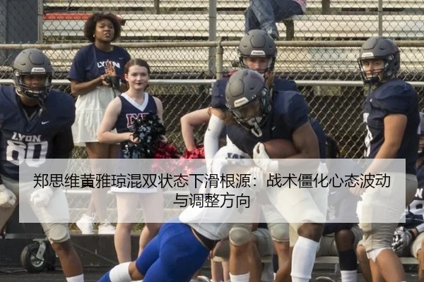 郑思维黄雅琼混双状态下滑根源：战术僵化心态波动与调整方向