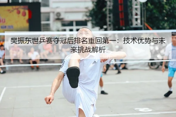 樊振东世乒赛夺冠后排名重回第一：技术优势与未来挑战解析