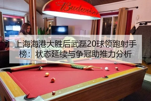 上海海港大胜后武磊20球领跑射手榜：状态延续与争冠助推力分析